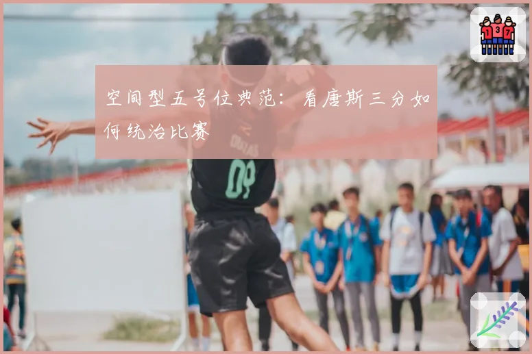 空间型五号位典范:看唐斯三分如何统治比赛