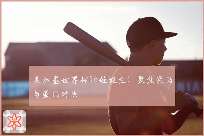 美加墨世界杯16强诞生!聚焦黑马与豪门对决