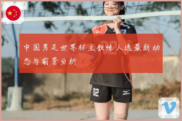 中国男足世界杯主教练人选最新动态与前景分析