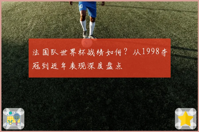 法国队世界杯战绩如何?从1998夺冠到近年表现深度盘点