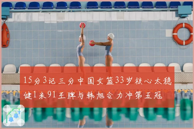 15分3记三分中国女篮33岁核心太稳健1米91王牌与韩旭合力冲第五冠