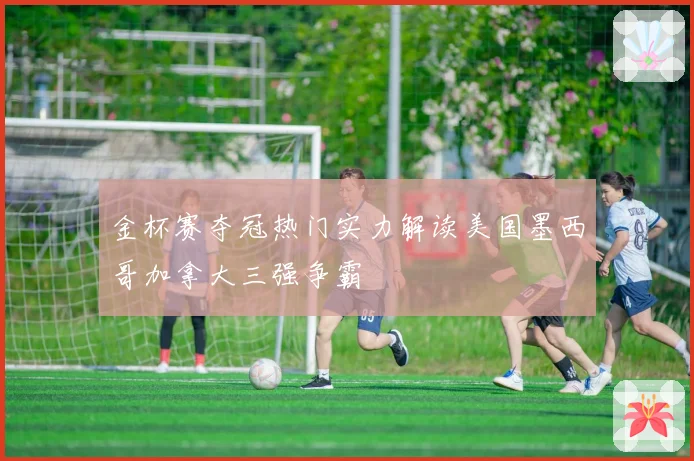 金杯赛夺冠热门实力解读美国墨西哥加拿大三强争霸