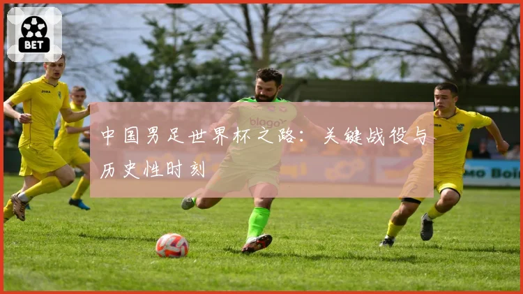 中国男足世界杯之路：关键战役与历史性时刻