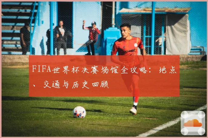 FIFA世界杯决赛场馆全攻略:地点、交通与历史回顾