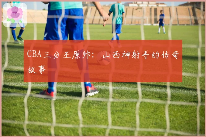 CBA三分王原帅:山西神射手的传奇故事