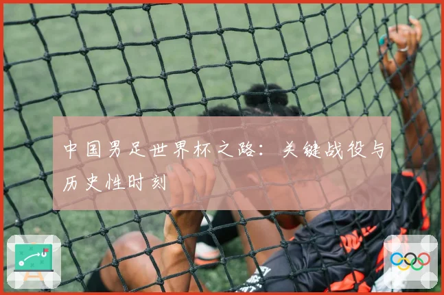 中国男足世界杯之路：关键战役与历史性时刻