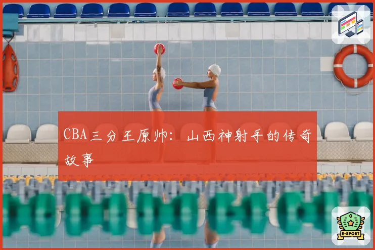 CBA三分王原帅:山西神射手的传奇故事