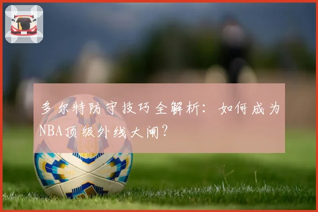 多尔特防守技巧全解析:如何成为NBA顶级外线大闸?