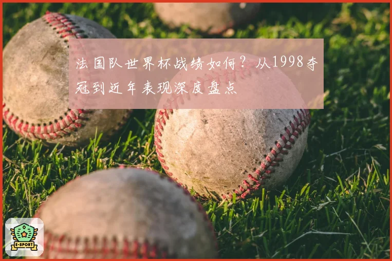 法国队世界杯战绩如何?从1998夺冠到近年表现深度盘点