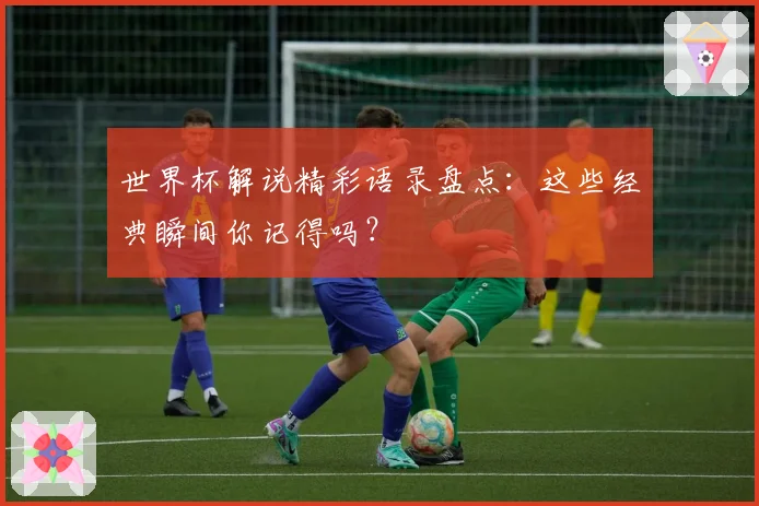 世界杯解说精彩语录盘点:这些经典瞬间你记得吗?