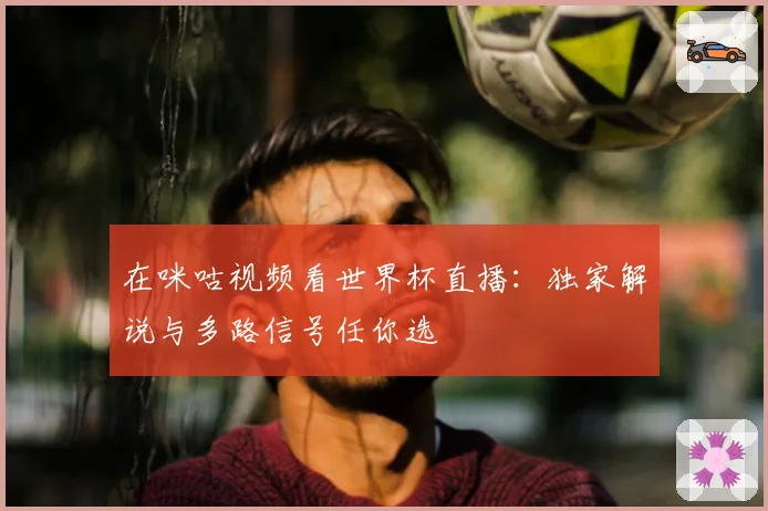 在咪咕视频看世界杯直播:独家解说与多路信号任你选
